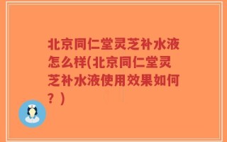 北京同仁堂灵芝补水液怎么样(北京同仁堂灵芝补水液使用效果如何？)