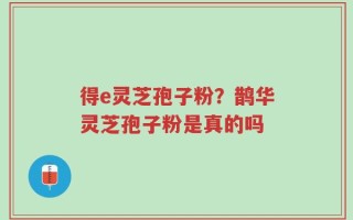 得e灵芝孢子粉？鹊华灵芝孢子粉是真的吗
