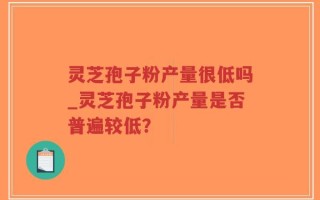 灵芝孢子粉产量很低吗_灵芝孢子粉产量是否普遍较低？