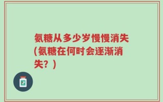 氨糖从多少岁慢慢消失(氨糖在何时会逐渐消失？)