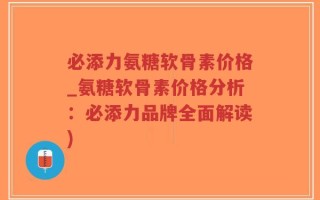 必添力氨糖软骨素价格_氨糖软骨素价格分析：必添力品牌全面解读)