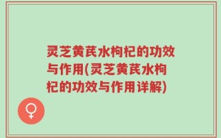 灵芝黄芪水枸杞的功效与作用(灵芝黄芪水枸杞的功效与作用详解)