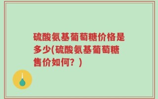 硫酸氨基葡萄糖价格是多少(硫酸氨基葡萄糖售价如何？)