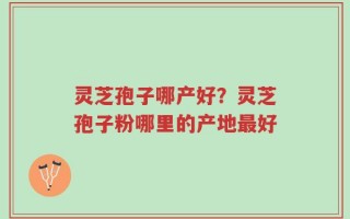 灵芝孢子哪产好？灵芝孢子粉哪里的产地最好
