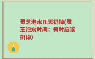 灵芝泡水几天扔掉(灵芝泡水时间：何时应该扔掉)