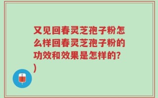 又见回春灵芝孢子粉怎么样回春灵芝孢子粉的功效和效果是怎样的？)