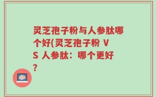 灵芝孢子粉与人参肽哪个好(灵芝孢子粉 VS 人参肽：哪个更好？
