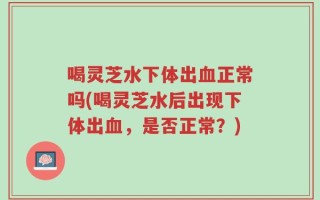 喝灵芝水下体出血正常吗(喝灵芝水后出现下体出血，是否正常？)