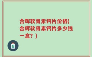 合辉软骨素钙片价格(合辉软骨素钙片多少钱一盒？)