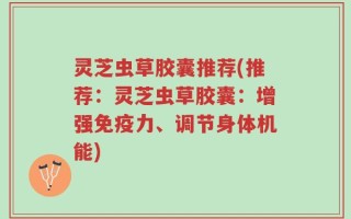 灵芝虫草胶囊推荐(推荐：灵芝虫草胶囊：增强免疫力、调节身体机能)