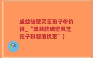 盛益破壁灵芝孢子粉价格_“盛益牌破壁灵芝孢子粉超值优惠”)
