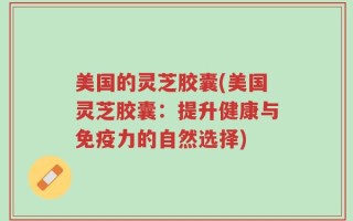 美国的灵芝胶囊(美国灵芝胶囊：提升健康与免疫力的自然选择)