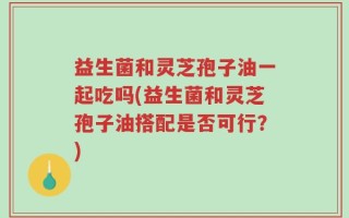 益生菌和灵芝孢子油一起吃吗(益生菌和灵芝孢子油搭配是否可行？)