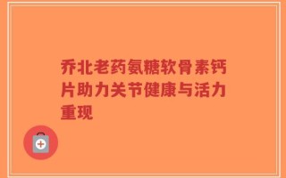 乔北老药氨糖软骨素钙片助力关节健康与活力重现