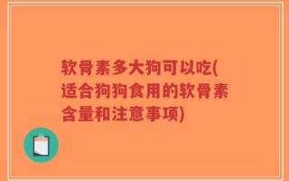 软骨素多大狗可以吃(适合狗狗食用的软骨素含量和注意事项)