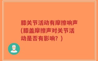 膝关节活动有摩擦响声(膝盖摩擦声对关节活动是否有影响？)