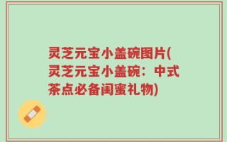 灵芝元宝小盖碗图片(灵芝元宝小盖碗：中式茶点必备闺蜜礼物)