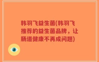 韩羽飞益生菌(韩羽飞推荐的益生菌品牌，让肠道健康不再成问题)