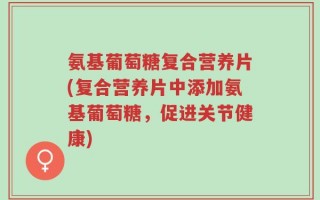 氨基葡萄糖复合营养片(复合营养片中添加氨基葡萄糖，促进关节健康)