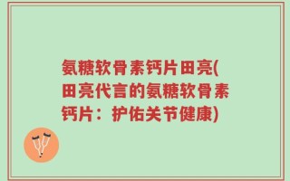 氨糖软骨素钙片田亮(田亮代言的氨糖软骨素钙片：护佑关节健康)
