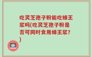 吃灵芝孢子粉能吃蜂王浆吗(吃灵芝孢子粉是否可同时食用蜂王浆？)