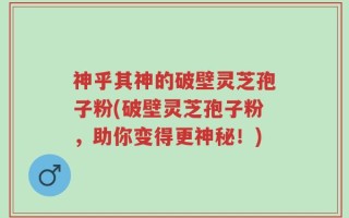 神乎其神的破壁灵芝孢子粉(破壁灵芝孢子粉，助你变得更神秘！)