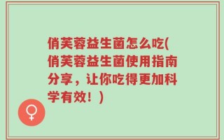 俏芙蓉益生菌怎么吃(俏芙蓉益生菌使用指南分享，让你吃得更加科学有效！)