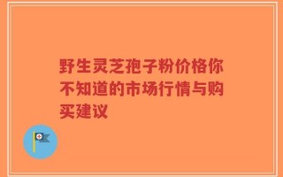 野生灵芝孢子粉价格你不知道的市场行情与购买建议