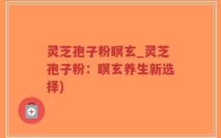 灵芝孢子粉瞑玄_灵芝孢子粉：瞑玄养生新选择)