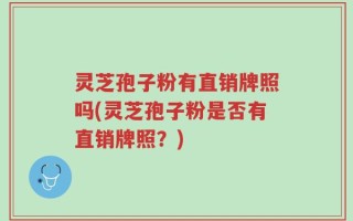 灵芝孢子粉有直销牌照吗(灵芝孢子粉是否有直销牌照？)