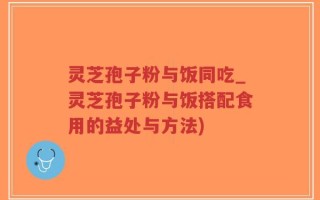 灵芝孢子粉与饭同吃_灵芝孢子粉与饭搭配食用的益处与方法)