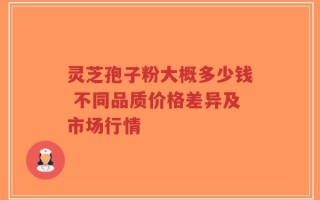 灵芝孢子粉大概多少钱 不同品质价格差异及市场行情