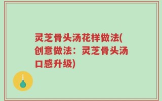灵芝骨头汤花样做法(创意做法：灵芝骨头汤口感升级)