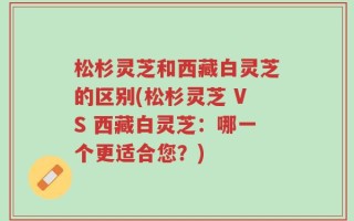 松杉灵芝和西藏白灵芝的区别(松杉灵芝 VS 西藏白灵芝：哪一个更适合您？)