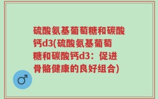 硫酸氨基葡萄糖和碳酸钙d3(硫酸氨基葡萄糖和碳酸钙d3：促进骨骼健康的良好组合)