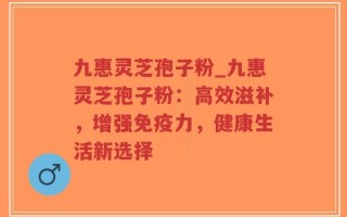 九惠灵芝孢子粉_九惠灵芝孢子粉：高效滋补，增强免疫力，健康生活新选择