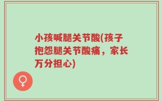 小孩喊腿关节酸(孩子抱怨腿关节酸痛，家长万分担心)