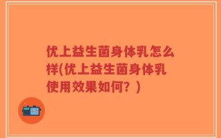 优上益生菌身体乳怎么样(优上益生菌身体乳使用效果如何？)
