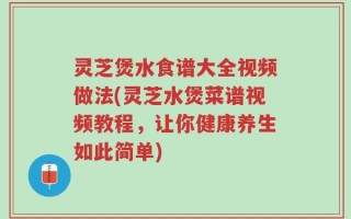 灵芝煲水食谱大全视频做法(灵芝水煲菜谱视频教程，让你健康养生如此简单)