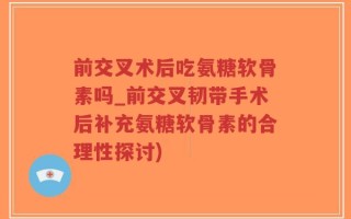 前交叉术后吃氨糖软骨素吗_前交叉韧带手术后补充氨糖软骨素的合理性探讨)