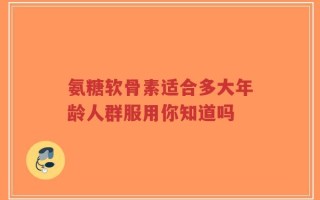 氨糖软骨素适合多大年龄人群服用你知道吗