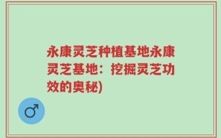 永康灵芝种植基地永康灵芝基地：挖掘灵芝功效的奥秘)
