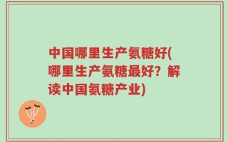 中国哪里生产氨糖好(哪里生产氨糖最好？解读中国氨糖产业)