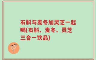石斛与麦冬加灵芝一起喝(石斛、麦冬、灵芝三合一饮品)