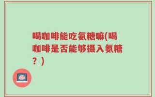 喝咖啡能吃氨糖嘛(喝咖啡是否能够摄入氨糖？)