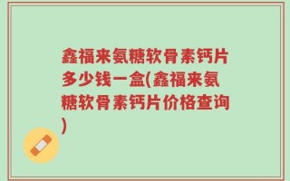 鑫福来氨糖软骨素钙片多少钱一盒(鑫福来氨糖软骨素钙片价格查询)