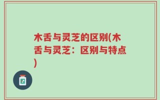 木舌与灵芝的区别(木舌与灵芝：区别与特点)