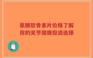 氨糖软骨素片价格了解你的关节健康投资选择