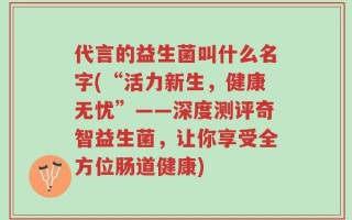 代言的益生菌叫什么名字(“活力新生，健康无忧”——深度测评奇智益生菌，让你享受全方位肠道健康)