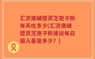 汇济康破壁灵芝孢子粉每天吃多少(汇济康破壁灵芝孢子粉建议每日摄入量是多少？)